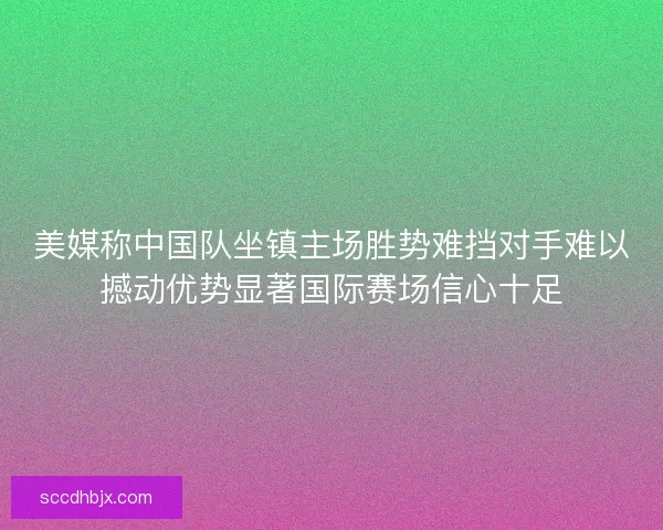美媒称中国队坐镇主场胜势难挡对手难以撼动优势显著国际赛场信心十足